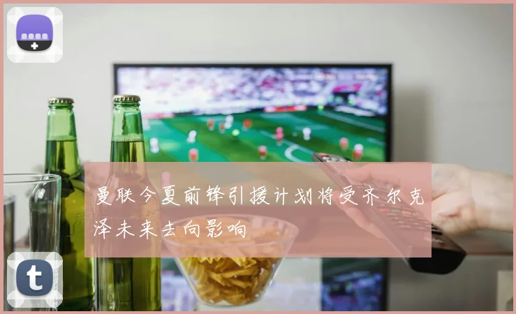 曼联今夏前锋引援计划将受齐尔克泽未来去向影响