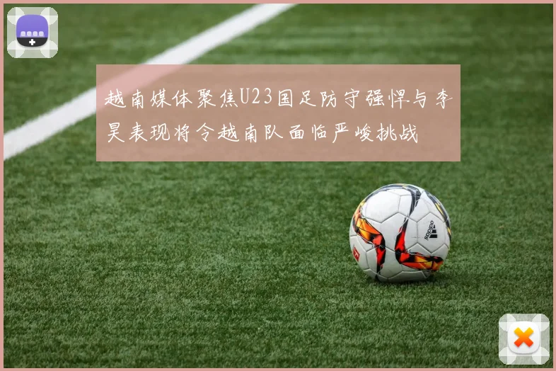 越南媒体聚焦U23国足防守强悍与李昊表现将令越南队面临严峻挑战