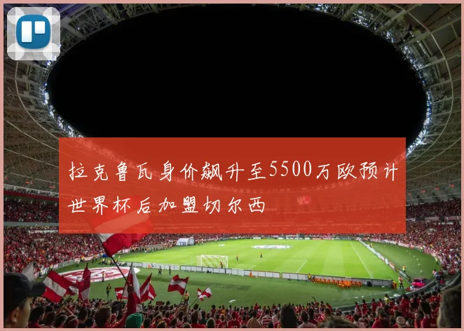 拉克鲁瓦身价飙升至5500万欧预计世界杯后加盟切尔西