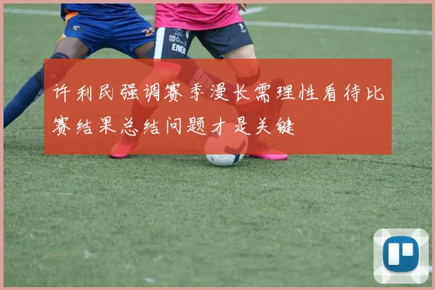 许利民强调赛季漫长需理性看待比赛结果总结问题才是关键