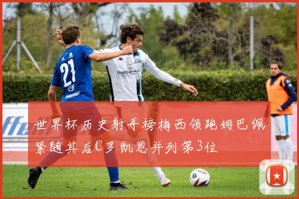 世界杯历史射手榜梅西领跑姆巴佩紧随其后C罗凯恩并列第3位