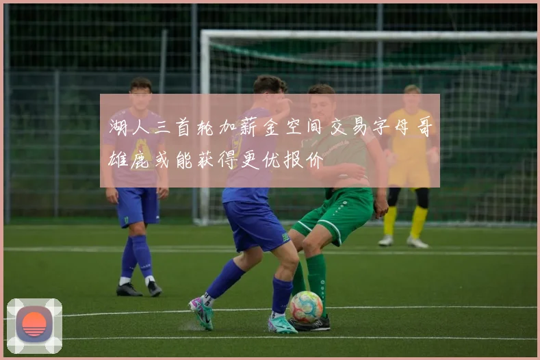 湖人三首轮加薪金空间交易字母哥雄鹿或能获得更优报价