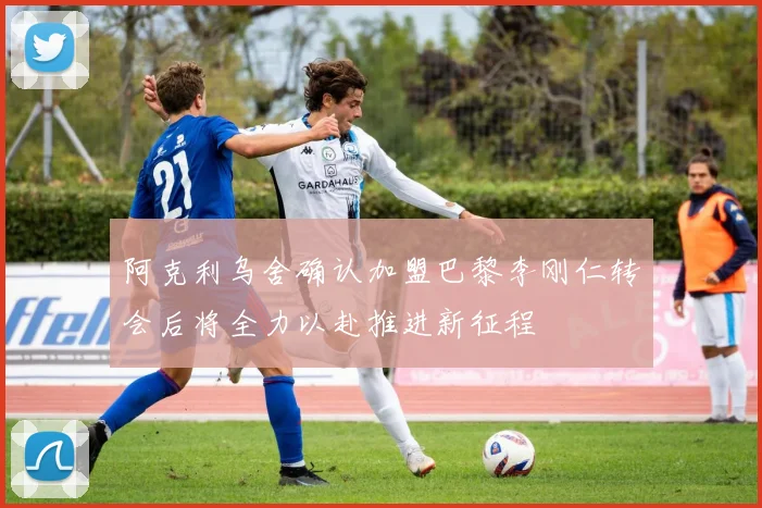 阿克利乌舍确认加盟巴黎李刚仁转会后将全力以赴推进新征程