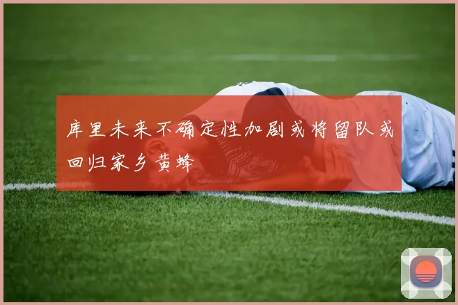 库里未来不确定性加剧或将留队或回归家乡黄蜂