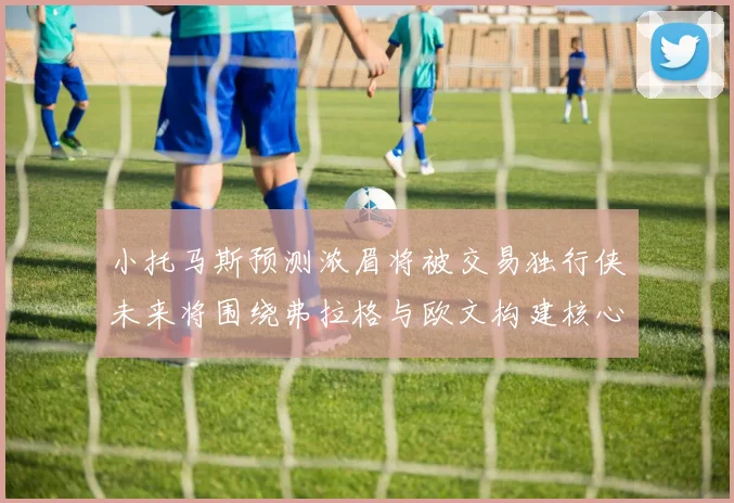 小托马斯预测浓眉将被交易独行侠未来将围绕弗拉格与欧文构建核心阵容