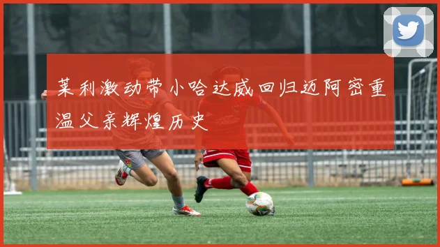 莱利激动带小哈达威回归迈阿密重温父亲辉煌历史