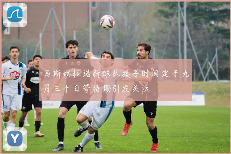 马斯切拉诺新球队接手时间定于九月三十日等待期引发关注