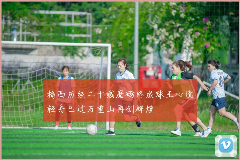 梅西历经二十载磨砺终成球王心境轻舟已过万重山再创辉煌