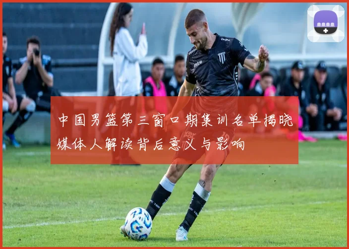 中国男篮第三窗口期集训名单揭晓媒体人解读背后意义与影响