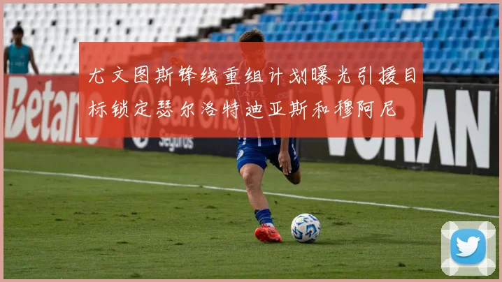 尤文图斯锋线重组计划曝光引援目标锁定瑟尔洛特迪亚斯和穆阿尼