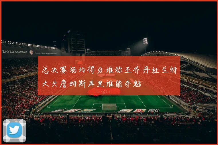 总决赛场均得分谁称王乔丹杜兰特大头詹姆斯库里谁能夺魁
