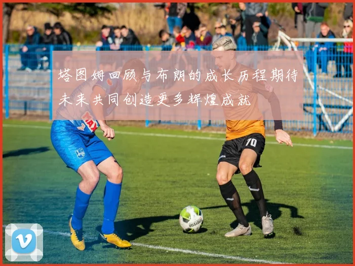 塔图姆回顾与布朗的成长历程期待未来共同创造更多辉煌成就
