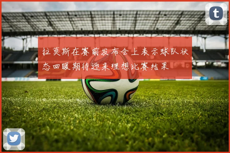 拉莫斯在赛前发布会上表示球队状态回暖期待迎来理想比赛结果