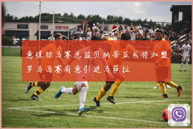 意媒称马赛总监贝纳蒂亚或将加盟罗马马赛有意引进马萨拉