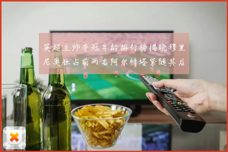 英超主帅夺冠年龄排行榜揭晓穆里尼奥独占前两名阿尔特塔紧随其后