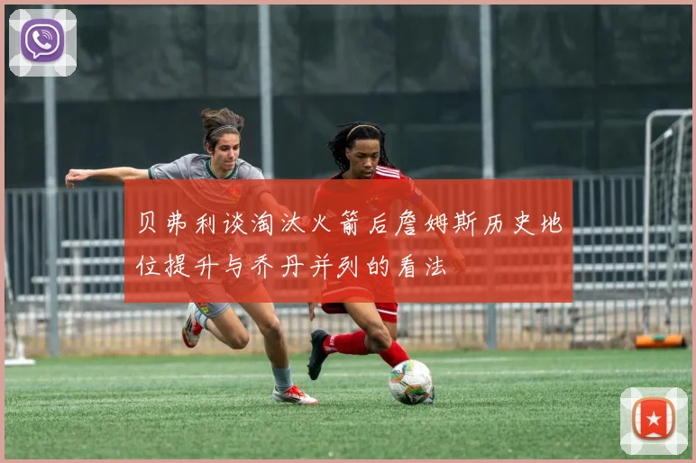 贝弗利谈淘汰火箭后詹姆斯历史地位提升与乔丹并列的看法