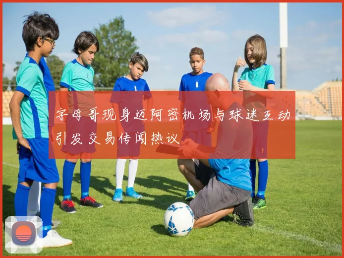 字母哥现身迈阿密机场与球迷互动引发交易传闻热议