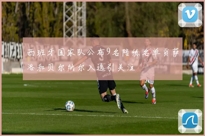 西班牙国家队公布9名陪练名单贡萨洛和贝尔纳尔入选引关注