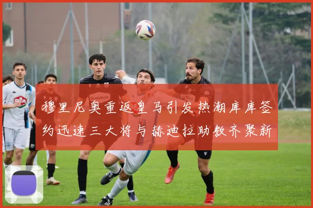 穆里尼奥重返皇马引发热潮库库签约迅速三大将与赫迪拉助教齐聚新阵容