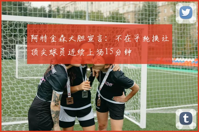 阿特金森大胆宣言：不在乎轮换让顶尖球员连续上场15分钟