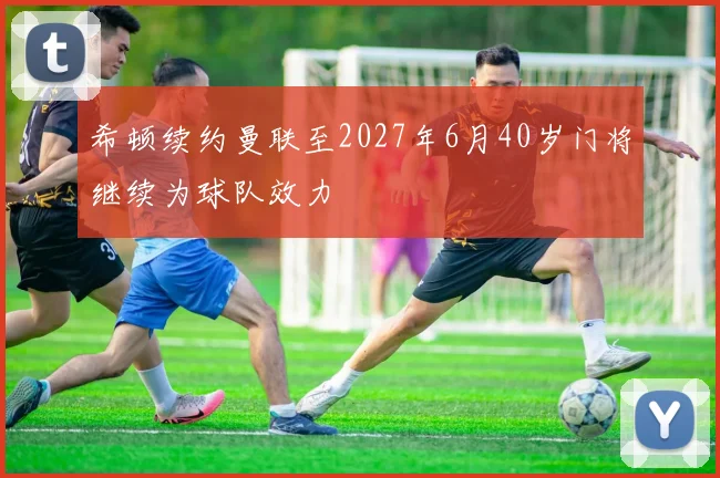 希顿续约曼联至2027年6月40岁门将继续为球队效力