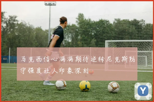 马克西信心满满期待逆转尼克斯防守强度让人印象深刻