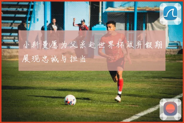 小科曼愿为父亲赴世界杯放弃假期展现忠诚与担当