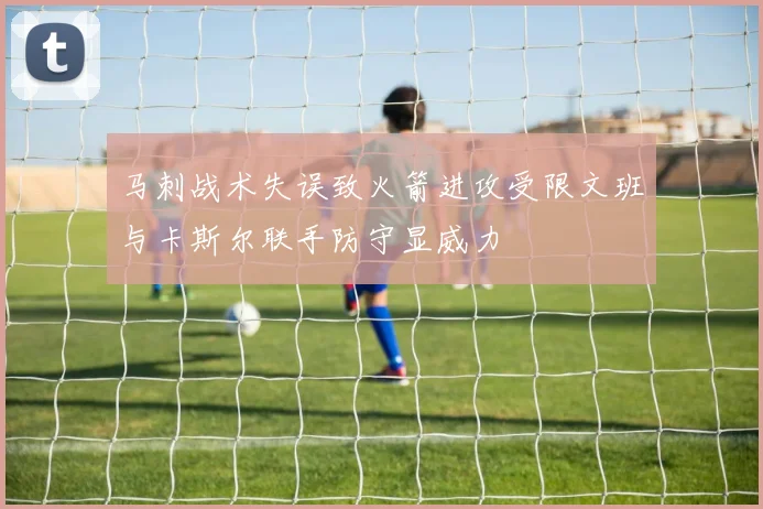 马刺战术失误致火箭进攻受限文班与卡斯尔联手防守显威力