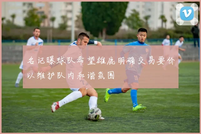名记曝球队希望雄鹿明确交易要价以维护队内和谐氛围