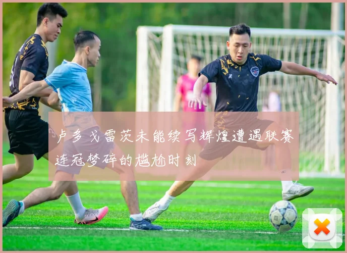 卢多戈雷茨未能续写辉煌遭遇联赛连冠梦碎的尴尬时刻